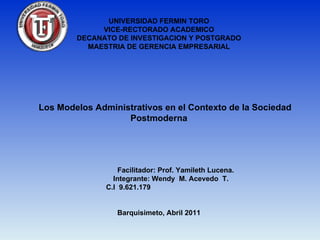 UNIVERSIDAD FERMIN TORO
             VICE-RECTORADO ACADEMICO
        DECANATO DE INVESTIGACION Y POSTGRADO
          MAESTRIA DE GERENCIA EMPRESARIAL




Los Modelos Administrativos en el Contexto de la Sociedad
                   Postmoderna




                   Facilitador: Prof. Yamileth Lucena.
                 Integrante: Wendy M. Acevedo T.
               C.I 9.621.179


                  Barquisimeto, Abril 2011
 
