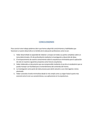 CONCLUSIONES

Para concluir este trabajo podemos decir que hemos adquirido conocimientos y habilidades que
favorecen a nuestro desarrollo en el ámbito de la educación profesional, como lo son:

   1. Haber desarrollado la capacidad de redactar u ensayo con todas sus partes completas sobre un
      tema determinado a fin de profundizarlo mediante la investigación y desarrollo de ideas.
   2. El enriquecimiento de nuestro conocimiento sobre la arquitectura minimalista para la aplicación
      de este en nuestros siguientes proyectos como futuros arquitectos.
   3. Haber elaborado un documento que sea comprensible mediante el uso de un vocabulario que se
      pueda manejar con facilidad para el entendimiento del contenido del mismo.
   4. La investigación como parte de todo proceso para darle solución a una interrogante o tema
      planteado.
   5. Haber conocido el estilo minimalista desde lo más simple como su origen hasta la parte más
      esencial como lo son sus características y sus aplicaciones en la arquitectura.
 