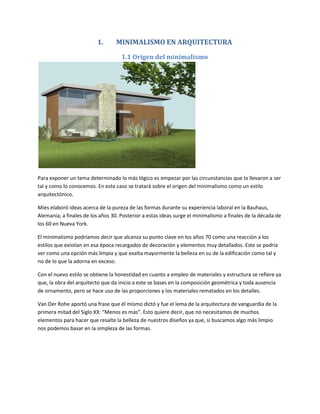 1.       MINIMALISMO EN ARQUITECTURA

                                    1.1 Origen del minimalismo




Para exponer un tema determinado lo más lógico es empezar por las circunstancias que lo llevaron a ser
tal y como lo conocemos. En este caso se tratará sobre el origen del minimalismo como un estilo
arquitectónico.

Mies elaboró ideas acerca de la pureza de las formas durante su experiencia laboral en la Bauhaus,
Alemania; a finales de los años 30. Posterior a estas ideas surge el minimalismo a finales de la década de
los 60 en Nueva York.

El minimalismo podríamos decir que alcanza su punto clave en los años 70 como una reacción a los
estilos que existían en esa época recargados de decoración y elementos muy detallados. Este se podría
ver como una opción más limpia y que exalta mayormente la belleza en su de la edificación como tal y
no de lo que la adorna en exceso.

Con el nuevo estilo se obtiene la honestidad en cuanto a empleo de materiales y estructura se refiere ya
que, la obra del arquitecto que da inicio a este se bases en la composición geométrica y toda ausencia
de ornamento, pero se hace uso de las proporciones y los materiales rematados en los detalles.

Van Der Rohe aportó una frase que él mismo dictó y fue el lema de la arquitectura de vanguardia de la
primera mitad del Siglo XX: “Menos es más”. Esto quiere decir, que no necesitamos de muchos
elementos para hacer que resalte la belleza de nuestros diseños ya que, si buscamos algo más limpio
nos podemos basar en la simpleza de las formas.
 