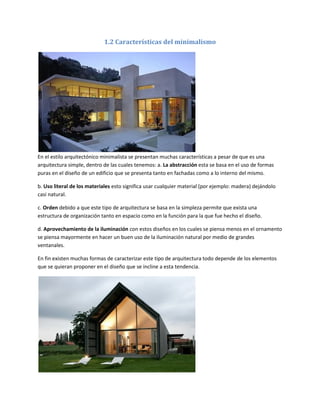1.2 Características del minimalismo




En el estilo arquitectónico minimalista se presentan muchas características a pesar de que es una
arquitectura simple, dentro de las cuales tenemos: a. La abstracción esta se basa en el uso de formas
puras en el diseño de un edificio que se presenta tanto en fachadas como a lo interno del mismo.

b. Uso literal de los materiales esto significa usar cualquier material (por ejemplo: madera) dejándolo
casi natural.

c. Orden debido a que este tipo de arquitectura se basa en la simpleza permite que exista una
estructura de organización tanto en espacio como en la función para la que fue hecho el diseño.

d. Aprovechamiento de la iluminación con estos diseños en los cuales se piensa menos en el ornamento
se piensa mayormente en hacer un buen uso de la iluminación natural por medio de grandes
ventanales.

En fin existen muchas formas de caracterizar este tipo de arquitectura todo depende de los elementos
que se quieran proponer en el diseño que se incline a esta tendencia.
 