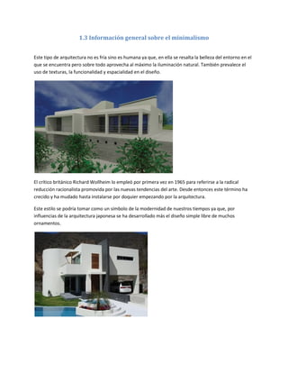 1.3 Información general sobre el minimalismo


Este tipo de arquitectura no es fría sino es humana ya que, en ella se resalta la belleza del entorno en el
que se encuentra pero sobre todo aprovecha al máximo la iluminación natural. También prevalece el
uso de texturas, la funcionalidad y espacialidad en el diseño.




El crítico británico Richard Wollheim lo empleó por primera vez en 1965 para referirse a la radical
reducción racionalista promovida por las nuevas tendencias del arte. Desde entonces este término ha
crecido y ha mudado hasta instalarse por doquier empezando por la arquitectura.

Este estilo se podría tomar como un símbolo de la modernidad de nuestros tiempos ya que, por
influencias de la arquitectura japonesa se ha desarrollado más el diseño simple libre de muchos
ornamentos.
 
