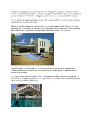 Una de las ventajas de este estilo es que se utiliza más vidrio, piedra y maderas. Todos los materiales
naturales en conjunto y combinados en composiciones de líneas rectas. Por lo antes mencionado se dice
que una construcción minimalista es protagonista por sí misma y no por una decoración recargada.

Por otro lado una de las particularidades de este estilo es la espacialidad y la armonía entre materiales
expuestos en sus fachadas e interiores.

Además de la influencia japonesa que se presenta en este estilo esta también la influencia de varios
arquitectos que en sus diseños se expone un minimalismo excelente como son: John Pawson, Souto de
Moura, Tadao Ando, Hiroshi Naito, Rudi Riccioti y el más importante Mies Van Der Rohe.




El color más usado en esta arquitectura es el crudo y el blanco ya que, el blanco engloba todo el
concepto del minimalismo porque, este color significa pureza, orden, limpieza y permite que la luz
interactúe con el mismo.

En la arquitectura que presentan Tadao Ando y Souto de Moura las formas geométricas perfectas y el
color blanco de sus edificios, provienen de una depuración de las enseñanzas del movimiento moderno
y de la tradición vernácula mediterránea.
 