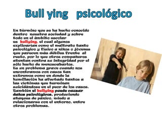 Bull ying   psicológicoEn término que se ha hecho conocido dentro  nuestra sociedad y sobre todo en el ámbito escolar es  bullying, el cual algunos explicarían como el maltrato tanto psicológico y físico a niños o jóvenes que parecen más débiles frente  al resto, por lo que otros compañeros atentan contra su integridad por el sólo hecho de menoscabarlos.Es un problema grave cuando nos encontramos con casos tan extremos como en donde la humillación ha afectado tantos a las víctimas que terminan suicidándose en el peor de los casos. También el bullying puede causar daños psicológicos, produciendo ataques de pánico, miedo a relacionarse con el entorno, entre otros problemas.