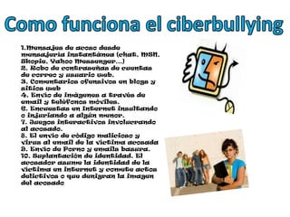 Como funciona el ciberbullying1.Mensajes de acoso desde mensajería instantánea (chat, MSN, Skopie, Yahoo Messenger…) 2. Robo de contraseñas de cuentas de correo y usuario web.3. Comentarios ofensivos en blogs y sitios web4. Envío de imágenes a través de email y teléfonos móviles. 6. Encuestas en Internet insultando o injuriando a algún menor.7. Juegos interactivos involucrando al acosado.8. El envío de código malicioso y virus al email de la víctima acosada9. Envío de Porno y emails basura.10. Suplantación de identidad. El acosador asume la identidad de la víctima en internet y comete actos delictivos o que denigran la imagen del acosado
