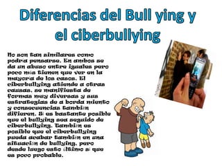 Diferencias del Bull ying y el ciberbullyingNo son tan similares como podría pensarse. En ambos se da un abuso entre iguales pero poco más tienen que ver en la mayoría de los casos. El ciberbullying atiende a otras causas, se manifiesta de formas muy diversas y sus estrategias de a borda miento y consecuencias también difieren. Sí es bastante posible que el bullying sea seguido de ciberbullying. También es posible que el ciberbullying pueda acabar también en una situación de bullying, pero desde luego esto último sí que es poco probable.