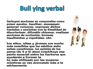 Bull ying verbal .Incluyen acciones no corporales como poner apodos, insultar, amenazar, generar rumores, expresar dichos raciales o sexistas con la finalidad de discriminar, difundir chismes, realizar acciones de exclusión, bromas insultantes y repetidas, etc.Los niños, niñas y jóvenes son mucho más sensibles que los adultos ante estas cuestiones. La opinión de los pares (de 4 a 15 años) constituye una parte esencial entre los factores que ayudarán a formar laEs más utilizado por las mujeres mientras se van acercando más a la adolescencia.