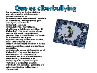 Que es ciberbullyingLa expresión en inglés  define cuando un niño, adolescente o preadolescente es atormentado, amenazado, acosado, humillado, avergonzado por otra persona desde Internet, medios interactivos, tecnologías digitales y teléfonos móviles. El Cyberbullying es el acoso de un menor de edad contra otro menor. Las autoridades utilizan la expresión en inglés Cyberstalking cuando un adulto está involucrado en el acoso, intentando atraer a niños y adolescentes para encuentros sexuales. métodos de acoso utilizados en el Cyberbullying son limitados apenas por la imaginación enferma del niño o adolescente acosador y el acceso a la tecnología. Y lo peor es que víctima y acosador suelen cambiar los papeles, pasando de atormentado a intimidar y viceversa.