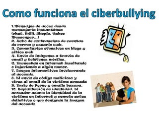 Como funciona el ciberbullying1.Mensajes de acoso desde mensajería instantánea (chat, MSN, Skopie, Yahoo Messenger…) 2. Robo de contraseñas de cuentas de correo y usuario web.3. Comentarios ofensivos en blogs y sitios web4. Envío de imágenes a través de email y teléfonos móviles. 6. Encuestas en Internet insultando o injuriando a algún menor.7. Juegos interactivos involucrando al acosado.8. El envío de código malicioso y virus al email de la víctima acosada9. Envío de Porno y emails basura.10. Suplantación de identidad. El acosador asume la identidad de la víctima en internet y comete actos delictivos o que denigran la imagen del acosado