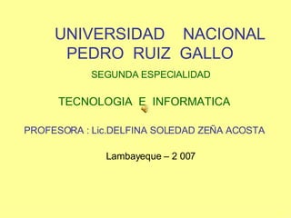UNIVERSIDAD  NACIONAL  PEDRO  RUIZ  GALLO SEGUNDA ESPECIALIDAD TECNOLOGIA  E  INFORMATICA PROFESORA : Lic.DELFINA SOLEDAD ZEÑA ACOSTA Lambayeque – 2 007 