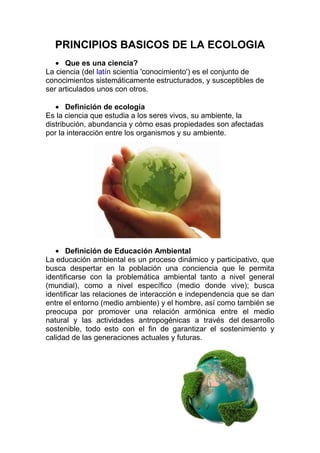 PRINCIPIOS BASICOS DE LA ECOLOGIA
      Que es una ciencia?
La ciencia (del latín scientia 'conocimiento') es el conjunto de
conocimientos sistemáticamente estructurados, y susceptibles de
ser articulados unos con otros.

       Definición de ecología
Es la ciencia que estudia a los seres vivos, su ambiente, la
distribución, abundancia y cómo esas propiedades son afectadas
por la interacción entre los organismos y su ambiente.




       Definición de Educación Ambiental
La educación ambiental es un proceso dinámico y participativo, que
busca despertar en la población una conciencia que le permita
identificarse con la problemática ambiental tanto a nivel general
(mundial), como a nivel específico (medio donde vive); busca
identificar las relaciones de interacción e independencia que se dan
entre el entorno (medio ambiente) y el hombre, así como también se
preocupa por promover una relación armónica entre el medio
natural y las actividades antropogénicas a través del desarrollo
sostenible, todo esto con el fin de garantizar el sostenimiento y
calidad de las generaciones actuales y futuras.
 