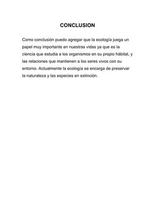 CONCLUSION

Como conclusión puedo agregar que la ecología juega un
papel muy importante en nuestras vidas ya que es la
ciencia que estudia a los organismos en su propio hábitat, y
las relaciones que mantienen a los seres vivos con su
entorno. Actualmente la ecología se encarga de preservar
la naturaleza y las especies en extinción.
 