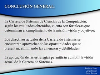 CONCLUSIÓN GENERAL:


La Carrera de Sistemas de Ciencias de la Computación,
según los resultados obtenidos, cuenta con fortalezas que
determinan el cumplimiento de la misión, visión y objetivos.

Los directivos actuales de la Carrera de Sistemas se
encuentran aprovechando las oportunidades que se
presentan, eliminando las amenazas y debilidades.

La aplicación de las estrategias permitirán cumplir la visión
actual de la Carrera de Sistemas.
 