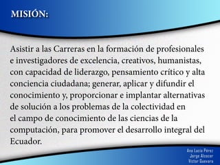 MISIÓN:


Asistir a las Carreras en la formación de profesionales
e investigadores de excelencia, creativos, humanistas,
con capacidad de liderazgo, pensamiento crítico y alta
conciencia ciudadana; generar, aplicar y difundir el
conocimiento y, proporcionar e implantar alternativas
de solución a los problemas de la colectividad en
el campo de conocimiento de las ciencias de la
computación, para promover el desarrollo integral del
Ecuador.
 