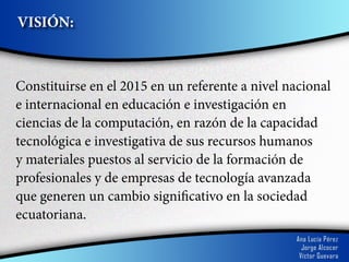 VISIÓN:



Constituirse en el 2015 en un referente a nivel nacional
e internacional en educación e investigación en
ciencias de la computación, en razón de la capacidad
tecnológica e investigativa de sus recursos humanos
y materiales puestos al servicio de la formación de
profesionales y de empresas de tecnología avanzada
que generen un cambio significativo en la sociedad
ecuatoriana.
 