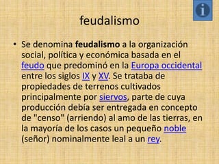 feudalismo
• Se denomina feudalismo a la organización
  social, política y económica basada en el
  feudo que predominó en la Europa occidental
  entre los siglos IX y XV. Se trataba de
  propiedades de terrenos cultivados
  principalmente por siervos, parte de cuya
  producción debía ser entregada en concepto
  de "censo" (arriendo) al amo de las tierras, en
  la mayoría de los casos un pequeño noble
  (señor) nominalmente leal a un rey.
 