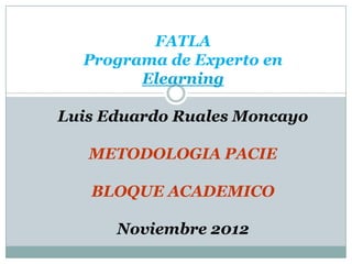 FATLA
  Programa de Experto en
        Elearning

Luis Eduardo Ruales Moncayo

   METODOLOGIA PACIE

   BLOQUE ACADEMICO

      Noviembre 2012
 