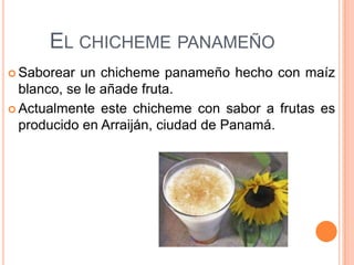 EL CHICHEME PANAMEÑO
 Saborear  un chicheme panameño hecho con maíz
  blanco, se le añade fruta.
 Actualmente este chicheme con sabor a frutas es
  producido en Arraiján, ciudad de Panamá.
 