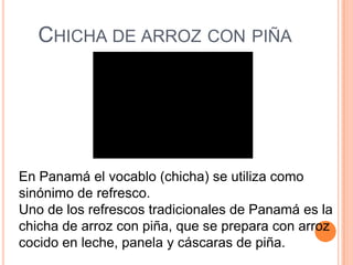CHICHA DE ARROZ CON PIÑA




En Panamá el vocablo (chicha) se utiliza como
sinónimo de refresco.
Uno de los refrescos tradicionales de Panamá es la
chicha de arroz con piña, que se prepara con arroz
cocido en leche, panela y cáscaras de piña.
 