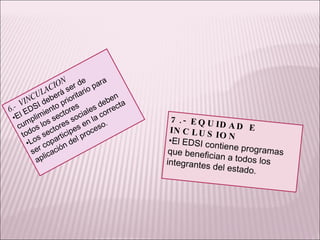 7.- EQUIDAD E INCLUSION El EDSI contiene programas que benefician a todos los integrantes del estado. 6.-  VINCULACION El EDSI deberá ser de cumplimiento prioritario para todos los sectores  Los sectores sociales deben ser coparticipes en la correcta aplicación del proceso. 