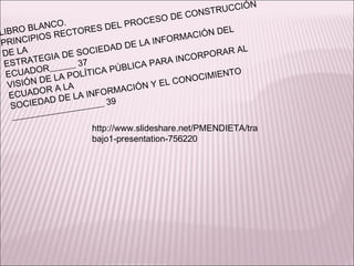 LIBRO BLANCO. PRINCIPIOS RECTORES DEL PROCESO DE CONSTRUCCIÓN DE LA ESTRATEGIA DE SOCIEDAD DE LA INFORMACIÓN DEL ECUADOR______ 37 VISIÓN DE LA POLÍTICA PÚBLICA PARA INCORPORAR AL ECUADOR A LA SOCIEDAD DE LA INFORMACIÓN Y EL CONOCIMIENTO _____________________ 39 http://www.slideshare.net/PMENDIETA/trabajo1-presentation-756220 