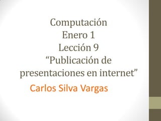 Computación
          Enero 1
         Lección 9
      “Publicación de
presentaciones en internet”
  Carlos Silva Vargas
 