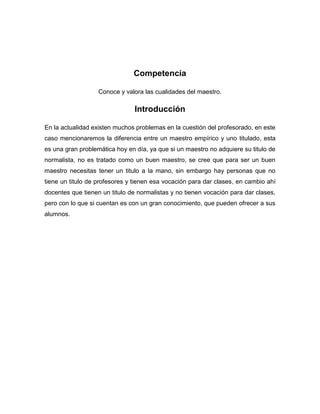 Competencia

                   Conoce y valora las cualidades del maestro.

                                Introducción

En la actualidad existen muchos problemas en la cuestión del profesorado, en este
caso mencionaremos la diferencia entre un maestro empírico y uno titulado, esta
es una gran problemática hoy en día, ya que si un maestro no adquiere su titulo de
normalista, no es tratado como un buen maestro, se cree que para ser un buen
maestro necesitas tener un titulo a la mano, sin embargo hay personas que no
tiene un titulo de profesores y tienen esa vocación para dar clases, en cambio ahí
docentes que tienen un titulo de normalistas y no tienen vocación para dar clases,
pero con lo que si cuentan es con un gran conocimiento, que pueden ofrecer a sus
alumnos.
 
