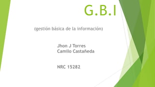 G.B.I
(gestión básica de la información)


           Jhon J Torres
           Camilo Castañeda


           NRC 15282
 