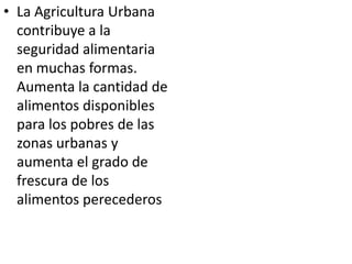 • La Agricultura Urbana
  contribuye a la
  seguridad alimentaria
  en muchas formas.
  Aumenta la cantidad de
  alimentos disponibles
  para los pobres de las
  zonas urbanas y
  aumenta el grado de
  frescura de los
  alimentos perecederos
 