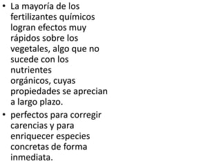 • La mayoría de los
  fertilizantes químicos
  logran efectos muy
  rápidos sobre los
  vegetales, algo que no
  sucede con los
  nutrientes
  orgánicos, cuyas
  propiedades se aprecian
  a largo plazo.
• perfectos para corregir
  carencias y para
  enriquecer especies
  concretas de forma
  inmediata.
 