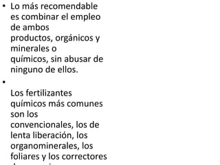 • Lo más recomendable
  es combinar el empleo
  de ambos
  productos, orgánicos y
  minerales o
  químicos, sin abusar de
  ninguno de ellos.
•
  Los fertilizantes
  químicos más comunes
  son los
  convencionales, los de
  lenta liberación, los
  organominerales, los
  foliares y los correctores
 