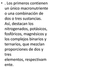 • . Los primeros contienen
  un único macronutriente
  o una combinación de
  dos o tres sustancias.
  Así, destacan los
  nitrogenados, potásicos,
  fosfóricos, magnésicos y
  los complejos binarios y
  ternarios, que mezclan
  proporciones de dos y
  tres
  elementos, respectivam
  ente.
 