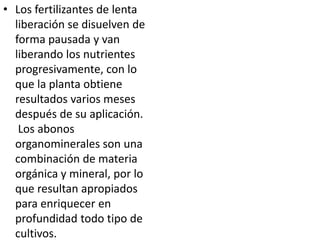 • Los fertilizantes de lenta
  liberación se disuelven de
  forma pausada y van
  liberando los nutrientes
  progresivamente, con lo
  que la planta obtiene
  resultados varios meses
  después de su aplicación.
   Los abonos
  organominerales son una
  combinación de materia
  orgánica y mineral, por lo
  que resultan apropiados
  para enriquecer en
  profundidad todo tipo de
  cultivos.
 