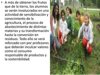 • A más de obtener los frutos
  que de la tierra, los alumnos
  se verán involucrados en una
  actividad de sensibilización y
  conocimiento de la
  agricultura, el proceso de
  abastecimiento de distintas
  materias y su transformación
  hasta la conversión en
  residuos. Todo ello se verá
  reforzado con por profesores
  que deberán inculcar valores
  como el consumo
  responsable de productos y
  la sostenibilidad.
 