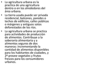 • La agricultura urbana es la
  practica de una agricultura
  dentro o en los alrededores del
  área urbana.
• La tierra usada puede ser privada
  residencial, balcones, paredes o
  techos de edificios, calles públicas
  o márgenes y antiguos sotos
  deforestados de los ríos.
• La agricultura urbana se practica
  para actividades de producción
  de alimentos. Contribuye a la
  soberanía alimentaria y a
  alimentos seguros de dos
  maneras: incrementando la
  cantidad de alimentos disponibles
  para los habitantes de ciudades, y
  2º provee vegetales y frutos
  frescos para los consumidores
  urbanos.
 
