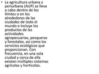 • La agricultura urbana y
  periurbana (AUP) se lleva
  a cabo dentro de los
  límites o en los
  alrededores de las
  ciudades de todo el
  mundo e incluye los
  productos de las
  actividades
  agropecuarias, pesqueras
  y forestales, así como los
  servicios ecológicos que
  proporcionan. Con
  frecuencia, en una sola
  ciudad y cerca de ella
  existen múltiples sistemas
  agrícolas y hortícolas.
 