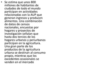 • Se estima que unos 800
  millones de habitantes de
  ciudades de todo el mundo
  participan en actividades
  relacionadas con la AUP que
  generan ingresos y producen
  alimentos. Una combinación
  de datos de censos
  nacionales, encuestas por
  hogares y proyectos de
  investigación señalan que
  hasta dos tercios de los
  hogares urbanos y periurbanos
  participan en la agricultura.
  Una gran parte de los
  productos de la agricultura
  urbana se destinan al consumo
  propio, mientras que los
  excedentes ocasionales se
  venden en el mercado local.
 
