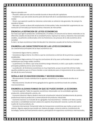 Algunos ejemplos son:
- Plusvalía: dado que esta solo ha existido durante el desarrollo del capitalismo
- Feudalismo: que solo existió durante parte del desarrollo de la sociedad (básicamente durante la edad
media)
- Dinero: que apareció cuando las relaciones comerciales se volvieron más generales. No siempre ha
existido el dinero
- Mercado: Cuando se desarrolló ampliamente el intercambio, hubo necesidad del surgimiento de una
institución (el mercado) que favorecía dichas relaciones de intercambio

ENUNCIA LA DEFINICION DE LEYES ECONOMICAS
Son leyes que rigen la producción, la distribución, el cambio y el consumo de los bienes materiales en los
diferentes estadios de desarrollo de la sociedad humana. Expresan los nexos y relaciones más esenciales
estables, casualmente condicionados entre los fenómenos y los procesos de la vida económica de la
sociedad.
Es decir, las leyes económicas tratan de descubrir las relaciones casuales de los hechos y fenómenos.

ENUMERA LAS CARACTERISTICAS DE LAS LEYES ECONOMICAS
Las características principales de las leyes económicas son:

- Consistencia lógica interna y externa
- Consistencia lógica interna: Se refiere a que las conclusiones se derivan de las premisas y supuestos
establecidos
- Consistencia lógica externa: Es la que las conclusiones de la ley sean confrontadas con la propia
realidad para que tenga validez científica
- La pertinencia: Se refiere a que la ley económica tenga relevancia; es decir, que ayude a resolver los
principales problemas de los seres humanos
- La predicción: de fenómenos económicos es muy importante, ya que nos permite eliminar todos
aquellos problemas que en el futuro tiendan a crear obstáculos para el mejoramiento de las condiciones
de vida de los seres humanos

SEÑALA QUE ES MACROECONOMIA Y MICROECONOMIA
- Microeconomía: Estudio individual de los agentes económicos y su interrelación de ellos en el
mercado.
- Macroeconomía: Estudio de forma agregada de los agentes económicos través de variables,
macroeconómicos.

ENUMERA ALGUNAS RAMAS EN QUE SE PUEDE DIVIDIR LA ECONOMIA
- Economía agrícola: Todos los aspectos económicos relacionados con las actividades agrícolas:
producción, comercialización, precios, etc.
- Economía Industrial: Abarca desde la teoría de la localización industrial (establecimiento de plantas
productoras) hasta la producción y comercialización de productos industriales
- Economía nacional: Es el estudio de los agregados macroeconómicos. También se le llama cuentas
nacionales o contabilidad nacional y abarca los aspectos de producción nacional, cuentas de capital,
cuadro de insumo producto, etc.
- Economía internacional: Comprende todas las transacciones económicas que realiza un país con el
exterior. Algunos aspectos que estudia son: balanza de pagos, comercio externo, transferencia de
tecnología, fuentes de financiamiento externo, participación en organismos económicos internacionales,
 