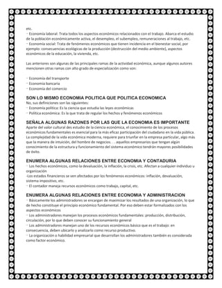 etc.
- Economía laboral: Trata todos los aspectos económicos relacionados con el trabajo. Abarca el estudio
de la población económicamente activa, el desempleo, el subempleo, remuneraciones al trabajo, etc.
- Economía social: Trata de fenómenos económicos que tienen incidencia en el bienestar social, por
ejemplo: consecuencias ecológicas de la producción (destrucción del medio ambiente), aspectos
económicos de la educación, la vivienda, etc.

Las anteriores son algunas de las principales ramas de la actividad económica, aunque algunos autores
mencionen otras ramas con alto grado de especialización como son:

- Economía del transporte
- Economía bancaria
- Economía del comercio

SON LO MISMO ECONOMIA POLITICA QUE POLITICA ECONOMICA
No, sus definiciones son las siguientes:
- Economía política: Es la ciencia que estudia las leyes económicas
- Política económica: Es la que trata de regular los hechos y fenómenos económicos

SEÑALA ALGUNAS RAZONES POR LAS QUE LA ECONOMIA ES IMPORTANTE
Aparte del valor cultural des estudio de la ciencia económica, el conocimiento de los procesos
económicos fundamentales es esencial para la más eficaz participación del ciudadano en la vida pública.
La complejidad de la vida económica moderna, requiere para triunfar en la empresa particular, algo más
que la manera de intuición, del hombre de negocios. . . aquellos empresarios que tengan algún
conocimiento de la estructura y funcionamiento del sistema económico tendrán mayores posibilidades
de éxito.

ENUMERA ALGUNAS RELACIONES ENTRE ECONOMIA Y CONTADURIA
- Los hechos económicos, como la devaluación, la inflación, la crisis, etc. Afectan a cualquier individuo u
organización
-Los estados financieros se ven afectados por los fenómenos económicos: inflación, devaluación,
sistema impositivo, etc.
- El contador maneja recursos económicos como trabajo, capital, etc.

ENUMERA ALGUNAS RELACIONES ENTRE ECONOMIA Y ADMINISTRACION
- Básicamente los administradores se encargan de maximizar los resultados de una organización, lo que
de hecho constituye el principio económico fundamental. Por eso deben estar formalizados con los
aspectos económicos
- Los administradores manejan los procesos económicos fundamentales: producción, distribución,
circulación, por lo que deben conocer su funcionamiento general
- Los administradores manejan uno de los recursos económicos básico que es el trabajo: en
consecuencia, deben ubicarlo y analizarlo como recurso productivo.
- La organización o habilidad empresarial que desarrollan los administradores también es considerada
como factor económico.
 