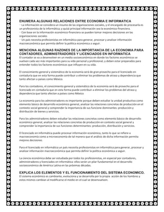 ENUMERA ALGUNAS RELACIONES ENTRE ECONOMIA E INFORMATICA
- La información se considera un insumo de las organizaciones sociales, y el encargado de procesarla es
un profesionista de la informática; y quizá principal información sea la económico-financiera.
- Con base en la información económico-financiera se pueden tomar mejores decisiones en las
organizaciones sociales
- Un país necesita profesionistas en informática para generar, procesar y analizar información
macroeconómica que permita definir la política económica a seguir.

MENCIONA ALGUNAS RAZONES DE LA IMPORTANCIA DE LA ECONOMIA PARA
CONTADORES, ADMINISTRADORES Y LICENCIADOS EN INFORMATICA
El contador se va a desenvolver en un medio socioeconómico en donde los factores económicos se
vuelven cada vez más importantes para su vida personal y profesional, y deben estar preparados para
entender todos los factores económicos que influyen en su vida.

El conocimiento general y sistemático de la economía será de gran provecho para el licenciado en
contaduría que en esta forma puede contribuir a eliminar los problemas de atraso y dependencia que
tanto afectan a países como México.

Para los contadores, el conocimiento general y sistemático de la economía será de provecho para el
licenciado en contaduría que en esta forma puede contribuir a eliminar los problemas del atraso y
dependencia que tanto afectan a países como México

La economía para los administradores es importante porque deben estudiar la unidad productiva como
elemento básico de desarrollo económico general, analizar las relaciones concretas de producción en el
contexto social general y comprender la importancia de sus funcione dominantes: producción y
distribución de bienes y servicios.

Para los administradores deben estudiar las relaciones concretas como elemento básico de desarrollo
económico general, analizar las relaciones concretas de producción en contexto social general y
comprender la importancia de sus funciones determinantes: producción, distribución y servicios.

El licenciado en informática puede procesar información económica, tanto lo que se refiere a
macroeconomía como a microeconomía de tal manera que el análisis de dicha información permita
mejores decisiones

Para el licenciado en informática un país necesita profesionistas en informática para generar, procesar y
analizar información macroeconómica que permita definir la política económica a seguir.

La ciencia económica debe ser estudiada por todos los profesionistas, en especial por contadores,
administradores y licenciados en informática: ellos serán un pilar fundamental en el desarrollo
socioeconómico de América Latina en las próximas décadas.

EXPLICA LOS ELEMENTOS Y EL FUNCIONAMIENTO DEL SISTEMA ECONOMICO.
El sistema económico es cambiante, evoluciona y se desarrolla por la propia acción de los hombres y
estos mismos cambian al modificarse el medio en el cual se desenvuelven.
 