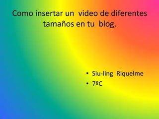 Como insertar un video de diferentes
tamaños en tu blog.
• Siu-ling Riquelme
• 7ºC
 
