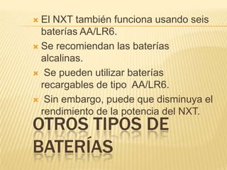 OTROS TIPOS DE
BATERÍAS
 El NXT también funciona usando seis
baterías AA/LR6.
 Se recomiendan las baterías
alcalinas.
 Se pueden utilizar baterías
recargables de tipo AA/LR6.
 Sin embargo, puede que disminuya el
rendimiento de la potencia del NXT.
 