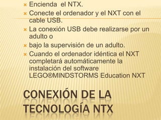 CONEXIÓN DE LA
TECNOLOGÍA NTX
 Encienda el NTX.
 Conecte el ordenador y el NXT con el
cable USB.
 La conexión USB debe realizarse por un
adulto o
 bajo la supervisión de un adulto.
 Cuando el ordenador idéntica el NXT
completará automáticamente la
instalación del software
LEGO®MINDSTORMS Education NXT
 