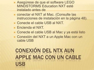 CONEXIÓN DEL NTX AUN
APPLE MAC CON UN CABLE
USB
 Asegúrese de que el software LEGO
MINDSTORMS Education NXT esté
instalado antes de
 conectar el NXT al Mac. (Consulte las
instrucciones de instalación en la página 48).
 Conecte el cable USB al NXT.
 Encienda el NXT.
 Conecte el cable USB al Mac y ya está listo
 Conexión del NXT a un Apple Mac con un
cable USB
 