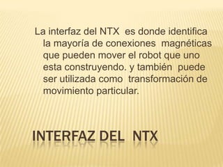 INTERFAZ DEL NTX
La interfaz del NTX es donde identifica
la mayoría de conexiones magnéticas
que pueden mover el robot que uno
esta construyendo. y también puede
ser utilizada como transformación de
movimiento particular.
 