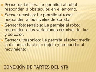  Sensores táctiles: Le permiten al robot
responder a obstáculos en el entorno.
 Sensor acústico: Le permite al robot
responder a los niveles de sonido.
 Sensor fotosensible: Le permite al robot
responder a las variaciones del nivel de luz
y de color.
 Sensor ultrasónico: Le permite al robot medir
la distancia hacia un objeto y responder al
movimiento.
CONEXIÓN DE PARTES DEL NTX
 