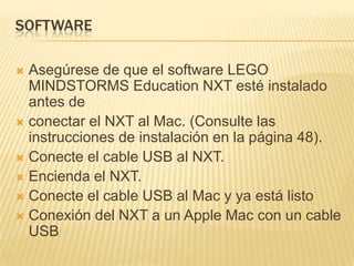 SOFTWARE
 Asegúrese de que el software LEGO
MINDSTORMS Education NXT esté instalado
antes de
 conectar el NXT al Mac. (Consulte las
instrucciones de instalación en la página 48).
 Conecte el cable USB al NXT.
 Encienda el NXT.
 Conecte el cable USB al Mac y ya está listo
 Conexión del NXT a un Apple Mac con un cable
USB
 