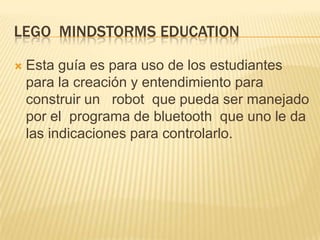 LEGO MINDSTORMS EDUCATION
 Esta guía es para uso de los estudiantes
para la creación y entendimiento para
construir un robot que pueda ser manejado
por el programa de bluetooth que uno le da
las indicaciones para controlarlo.
 
