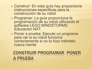 CONSTRUIR PROGRAMAR PONER
A PRUEBA
 Construir: En esta guía hay proporciona
instrucciones especificas para la
construcción de su robot
 Programar: La guía proporciona la
programación de su robot utilizando el
software LEGO MINDSTORMS
Educación NXT.
 Poner a prueba: Ejecute un programa
para ver si su robot funciona
correctamente si no lo hizo inténtelo
nueva mente
 
