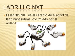 LADRILLO NXT
 El ladrillo NXT es el cerebro de el robot de
lego mindsotrms, controlado por el
ordenador
 