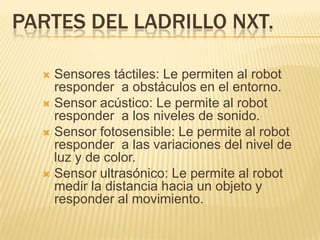 PARTES DEL LADRILLO NXT.
 Sensores táctiles: Le permiten al robot
responder a obstáculos en el entorno.
 Sensor acústico: Le permite al robot
responder a los niveles de sonido.
 Sensor fotosensible: Le permite al robot
responder a las variaciones del nivel de
luz y de color.
 Sensor ultrasónico: Le permite al robot
medir la distancia hacia un objeto y
responder al movimiento.
 